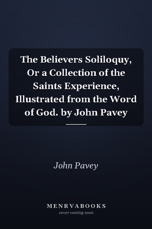 The Believers Soliloquy, Or a Collection of the Saints Experience, Illustrated from the Word of God. by John Pavey