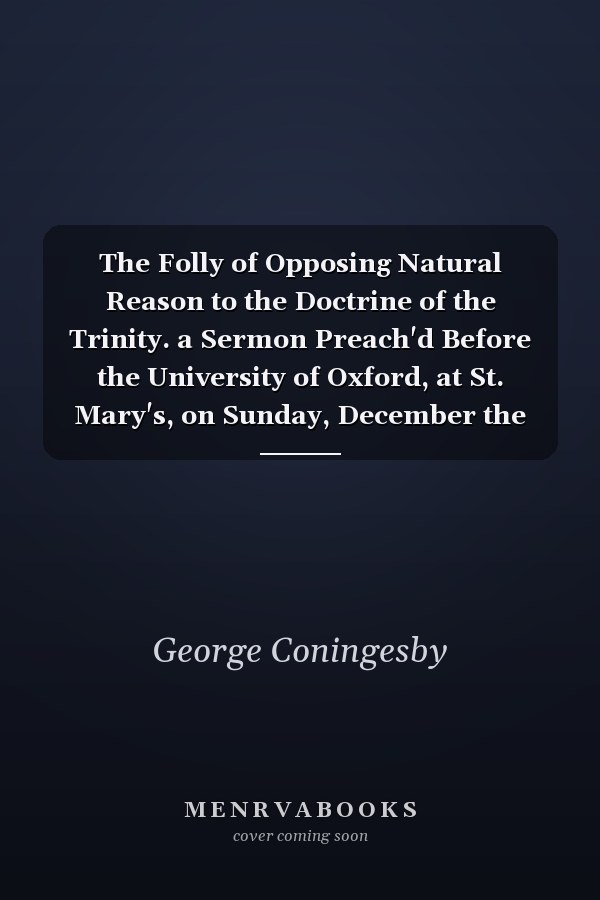 The Folly of Opposing Natural Reason to the Doctrine of the Trinity. a Sermon Preach'd Before the University of Oxford, at St. Mary's, on Sunday, December the 30th 1722. by George Coningesby,