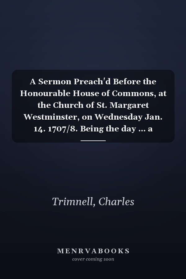 A Sermon Preach'd Before the Honourable House of Commons, at the Church of St. Margaret Westminster, on Wednesday Jan. 14. 1707/8. Being the day ... a General Fast, &c. ... By Charles Trimnell,