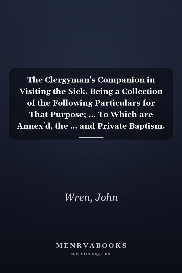 The Clergyman's Companion in Visiting the Sick. Being a Collection of the Following Particulars for That Purpose; ... To Which are Annex'd, the ... and Private Baptism. The Sixth Edition