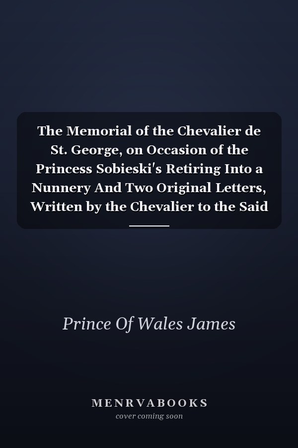 The Memorial of the Chevalier de St. George, on Occasion of the Princess Sobieski's Retiring Into a Nunnery And Two Original Letters, Written by the Chevalier to the Said Princess, to Dissuade Her from That Design
