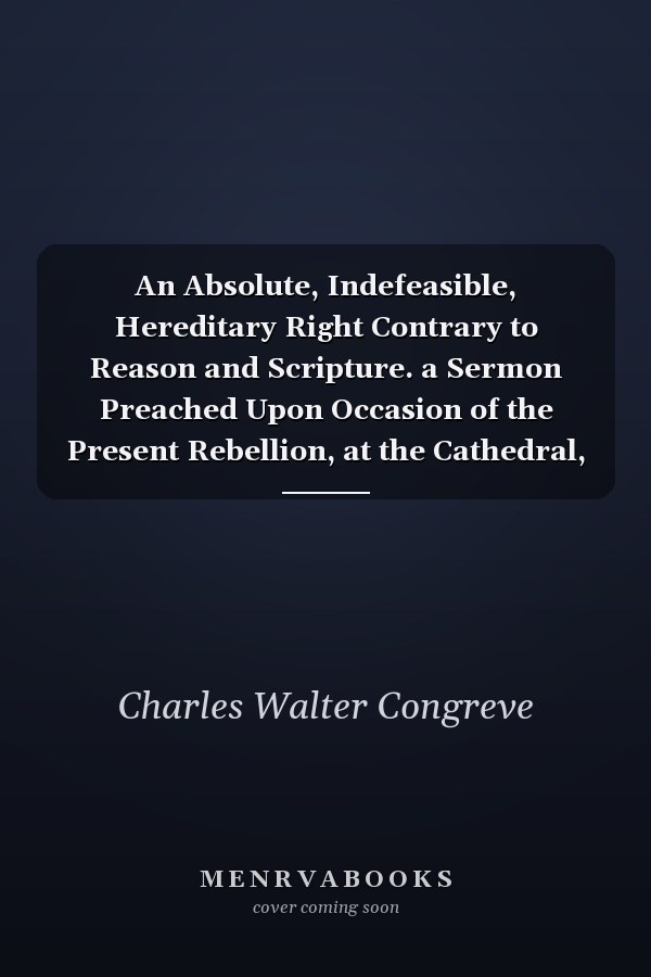 An Absolute, Indefeasible, Hereditary Right Contrary to Reason and Scripture. a Sermon Preached Upon Occasion of the Present Rebellion, at the Cathedral, and the Churches Belonging to the Archdeaconry of Armagh, 1746