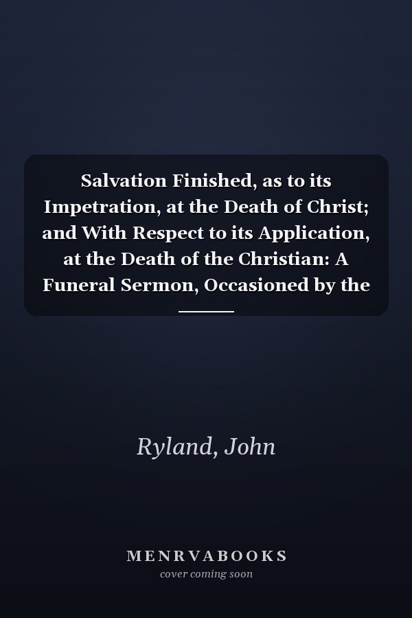 Salvation Finished, as to its Impetration, at the Death of Christ; and With Respect to its Application, at the Death of the Christian: A Funeral Sermon, Occasioned by the Death of the Rev. Robert Hall