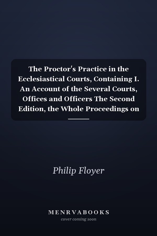 The Proctor's Practice in the Ecclesiastical Courts, Containing I. An Account of the Several Courts, Offices and Officers The Second Edition, the Whole Proceedings on Excommunications