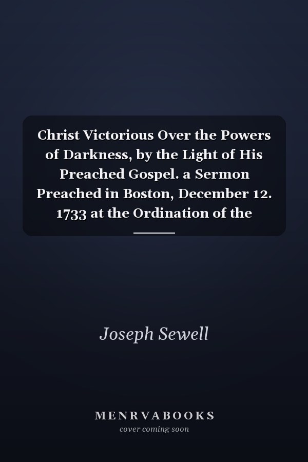 Christ Victorious Over the Powers of Darkness, by the Light of His Preached Gospel. a Sermon Preached in Boston, December 12. 1733 at the Ordination of the Reverend Mr. Stephen Parker, Mr. Ebenezer Hinsdell, and Mr. Joseph Seccombe