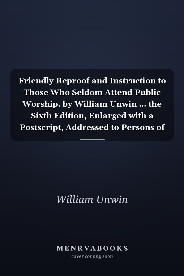 Friendly Reproof and Instruction to Those Who Seldom Attend Public Worship. by William Unwin ... the Sixth Edition, Enlarged with a Postscript, Addressed to Persons of Rank and Property
