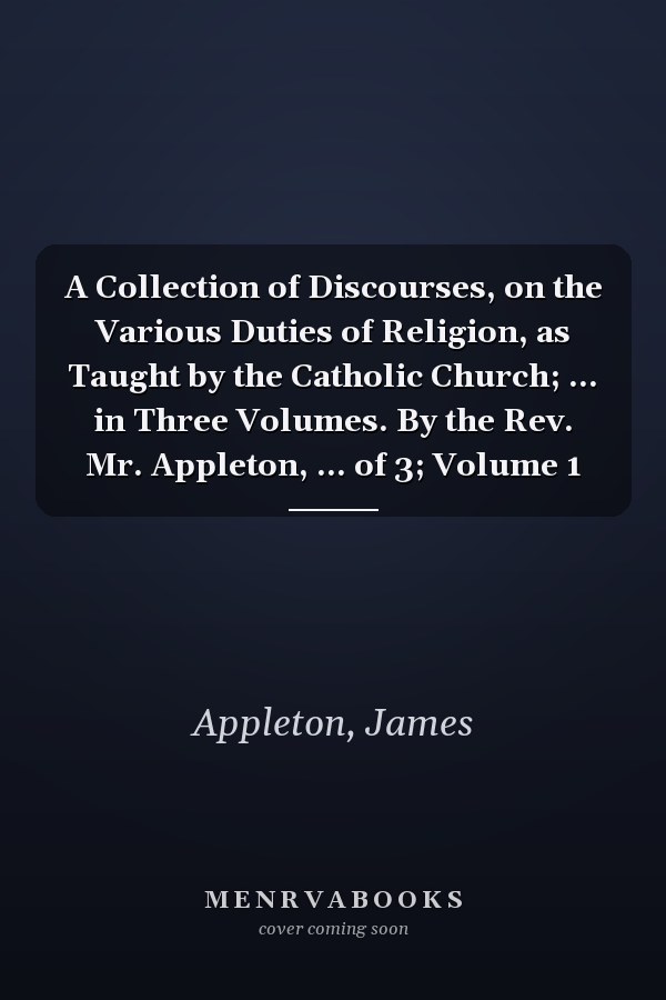 A Collection of Discourses, on the Various Duties of Religion, as Taught by the Catholic Church; ... in Three Volumes. By the Rev. Mr. Appleton, ... of 3; Volume 1