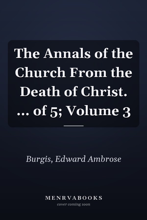 The Annals of the Church From the Death of Christ. ... of 5; Volume 3