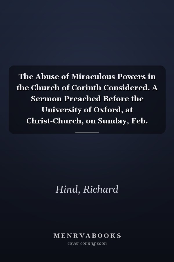 The Abuse of Miraculous Powers in the Church of Corinth Considered. A Sermon Preached Before the University of Oxford, at Christ-Church, on Sunday, Feb. 2.1755. By Rich. Hind, D.D.