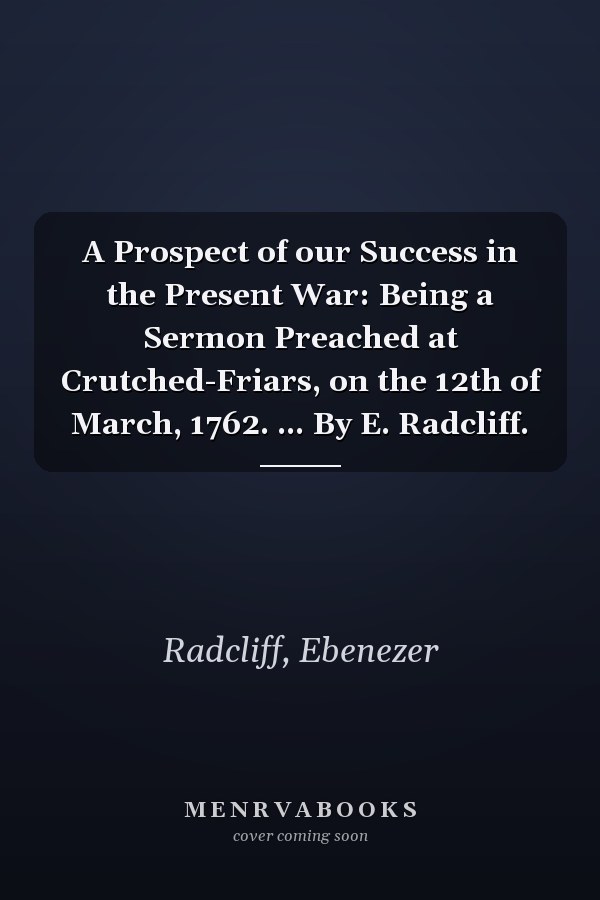 A Prospect of our Success in the Present War: Being a Sermon Preached at Crutched-Friars, on the 12th of March, 1762. ... By E. Radcliff.