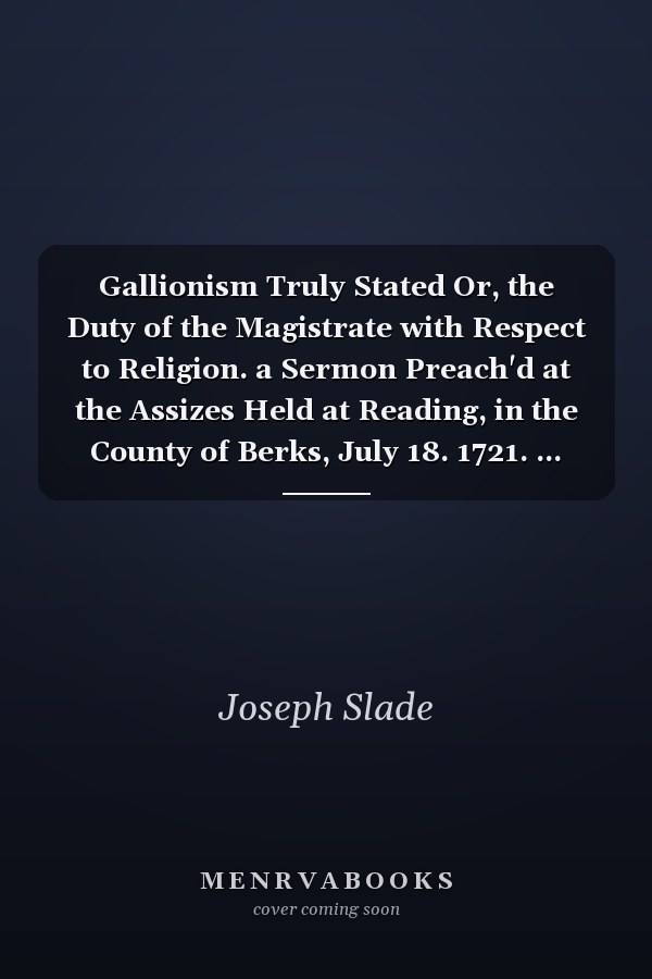 Gallionism Truly Stated Or, the Duty of the Magistrate with Respect to Religion. a Sermon Preach'd at the Assizes Held at Reading, in the County of Berks, July 18. 1721. ... Containing an Answer to Dr. Ibbot's Sermon, ... by Joseph Slade,