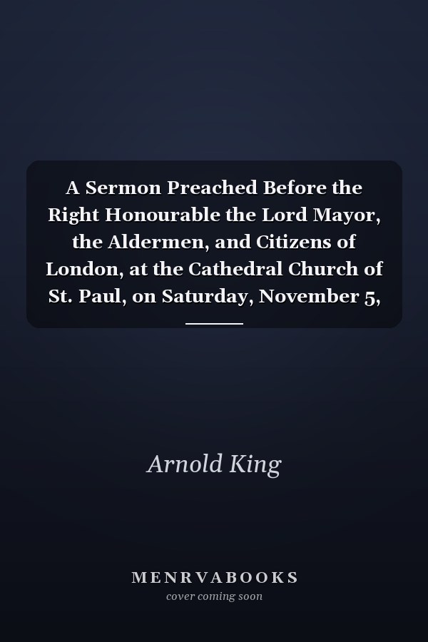 A Sermon Preached Before the Right Honourable the Lord Mayor, the Aldermen, and Citizens of London, at the Cathedral Church of St. Paul, on Saturday, November 5, 1748. by Arnold King,