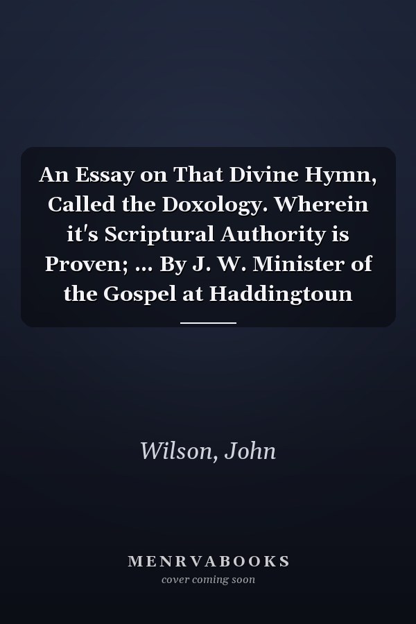 An Essay on That Divine Hymn, Called the Doxology. Wherein it's Scriptural Authority is Proven; ... By J. W. Minister of the Gospel at Haddingtoun