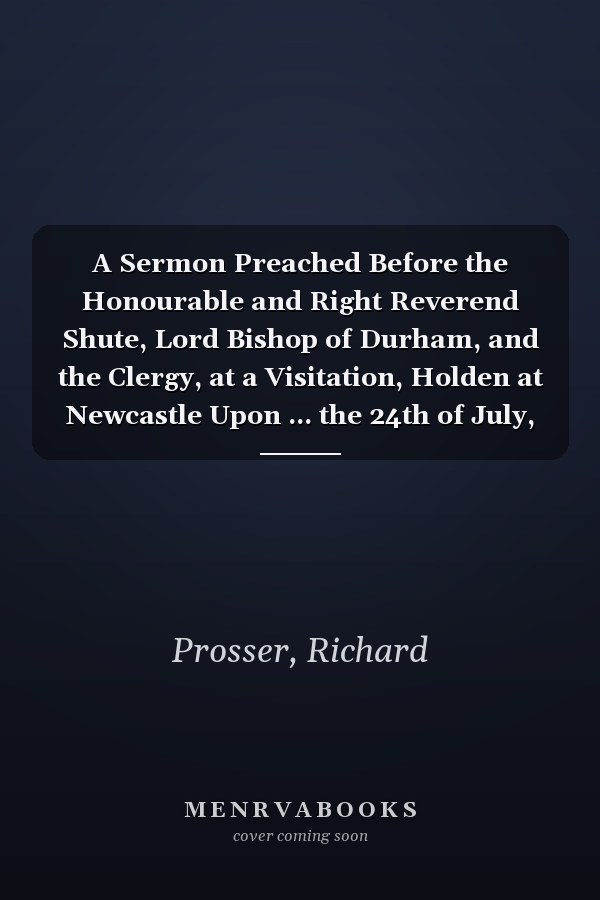A Sermon Preached Before the Honourable and Right Reverend Shute, Lord Bishop of Durham, and the Clergy, at a Visitation, Holden at Newcastle Upon ... the 24th of July, 1797. By Richard Prosser,