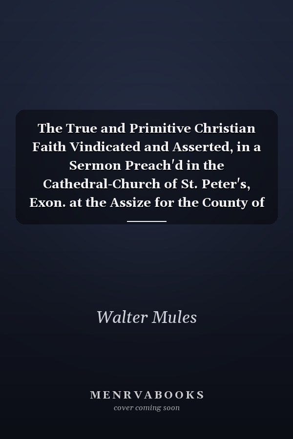 The True and Primitive Christian Faith Vindicated and Asserted, in a Sermon Preach'd in the Cathedral-Church of St. Peter's, Exon. at the Assize for the County of Devon, April the 4th, 1710. by Walter Mules,