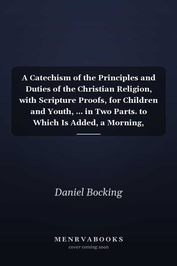 A Catechism of the Principles and Duties of the Christian Religion, with Scripture Proofs, for Children and Youth, ... in Two Parts. to Which Is Added, a Morning, Evening, and Midnight Hymn. by Daniel Bocking
