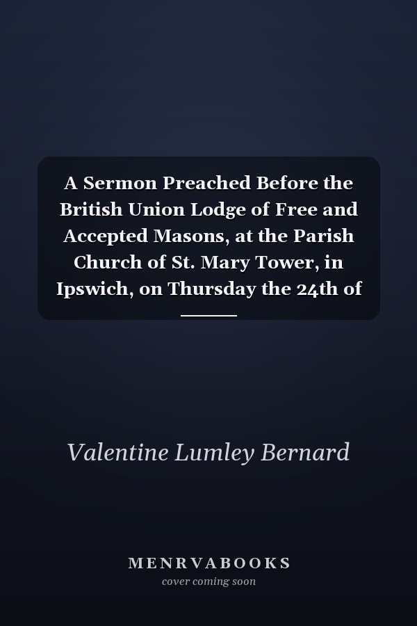 A Sermon Preached Before the British Union Lodge of Free and Accepted Masons, at the Parish Church of St. Mary Tower, in Ipswich, on Thursday the 24th of June, 1779; by the Rev. V. L. Bernard