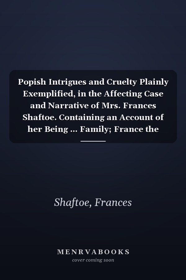 Popish Intrigues and Cruelty Plainly Exemplified, in the Affecting Case and Narrative of Mrs. Frances Shaftoe. Containing an Account of her Being ... Family; France the Second Edition
