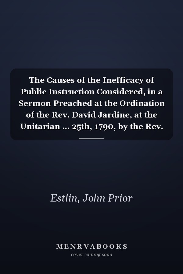 The Causes of the Inefficacy of Public Instruction Considered, in a Sermon Preached at the Ordination of the Rev. David Jardine, at the Unitarian ... 25th, 1790, by the Rev. John Prior Estlin;