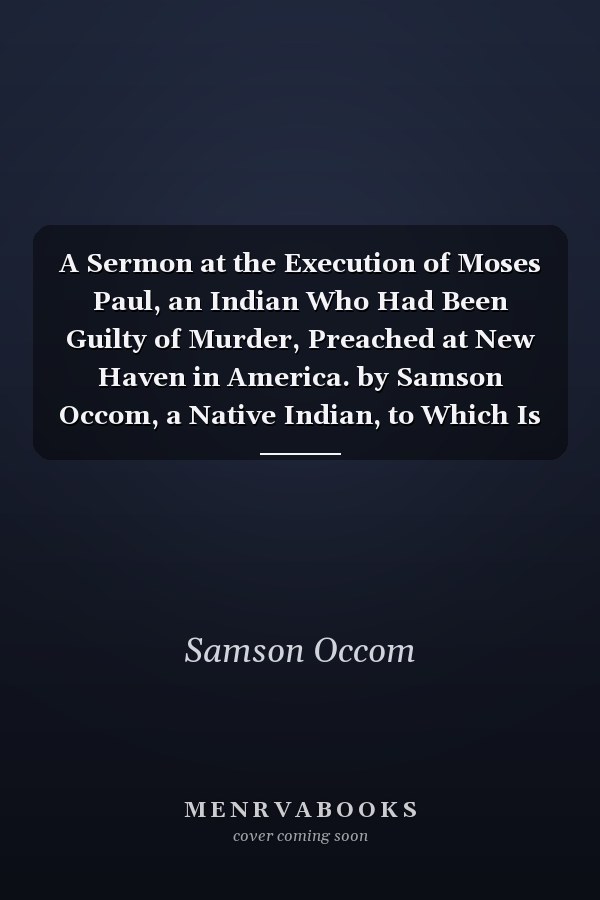 A Sermon at the Execution of Moses Paul, an Indian Who Had Been Guilty of Murder, Preached at New Haven in America. by Samson Occom, a Native Indian, to Which Is Added a Short Account of the Late Spread of the Gospel Among the Indians
