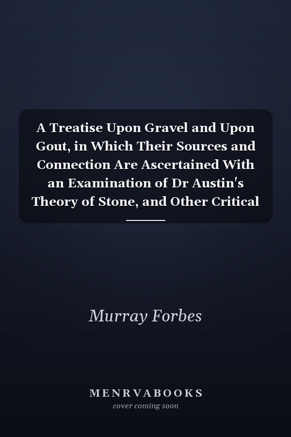 A Treatise Upon Gravel and Upon Gout, in Which Their Sources and Connection Are Ascertained With an Examination of Dr Austin's Theory of Stone, and Other Critical Remarks a Dissertation on the Bile, and Its Concretions