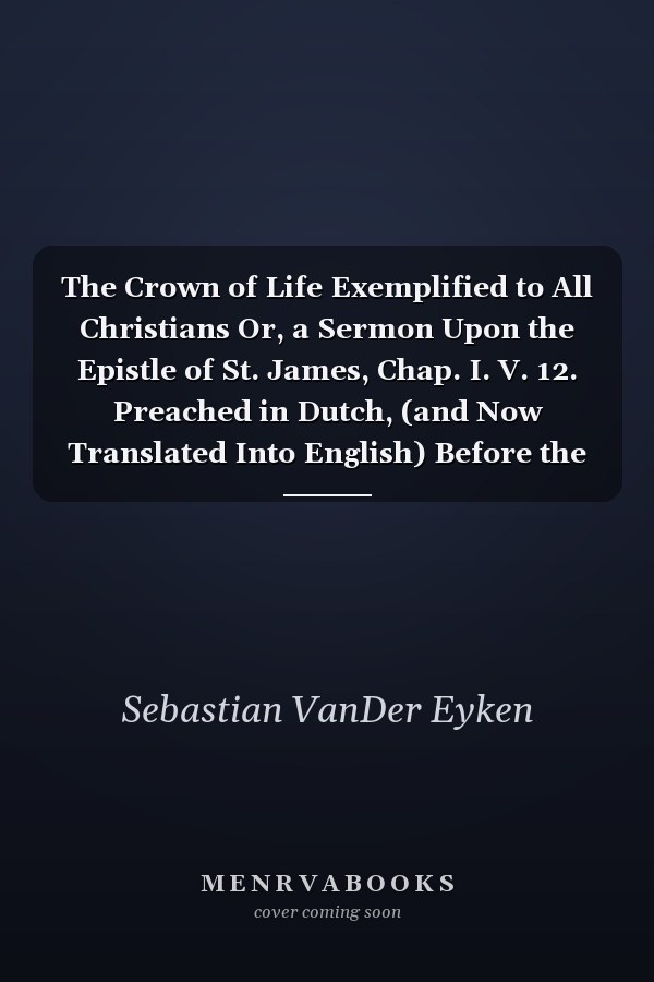 The Crown of Life Exemplified to All Christians Or, a Sermon Upon the Epistle of St. James, Chap. I. V. 12. Preached in Dutch, (and Now Translated Into English) Before the Dutch Congregation, at the Royal Chappel of St. James, 1705/6