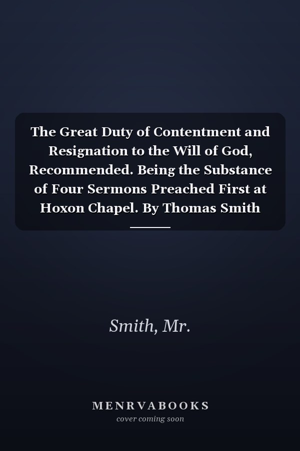 The Great Duty of Contentment and Resignation to the Will of God, Recommended. Being the Substance of Four Sermons Preached First at Hoxon Chapel. By Thomas Smith Second Edition