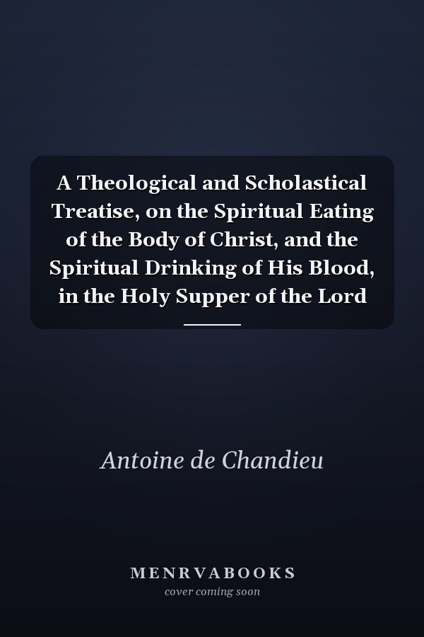 A Theological and Scholastical Treatise, on the Spiritual Eating of the Body of Christ, and the Spiritual Drinking of His Blood, in the Holy Supper of the Lord