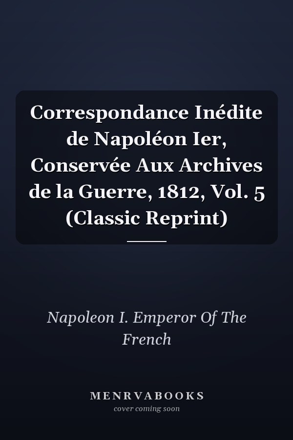 Correspondance Inédite de Napoléon Ier, Conservée Aux Archives de la Guerre, 1812, Vol. 5 (Classic Reprint)