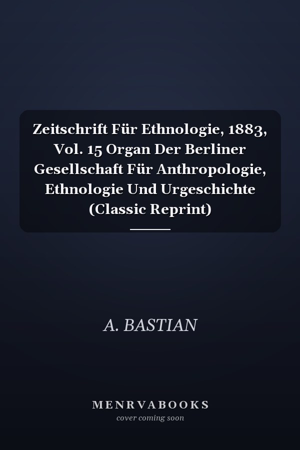 Zeitschrift Für Ethnologie, 1883, Vol. 15 Organ Der Berliner Gesellschaft Für Anthropologie, Ethnologie Und Urgeschichte (Classic Reprint)