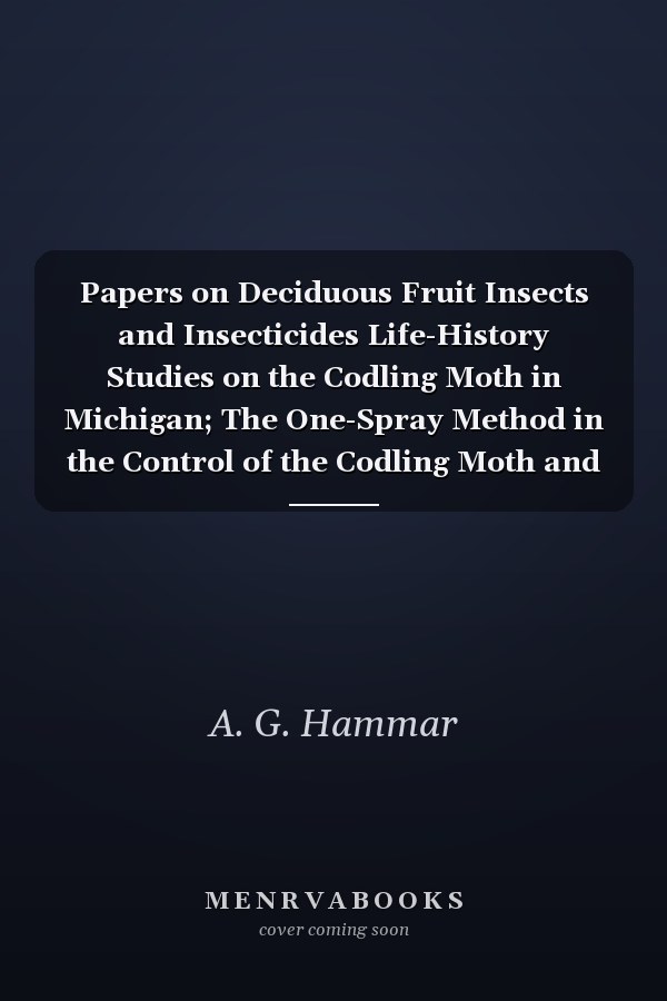 Papers on Deciduous Fruit Insects and Insecticides Life-History Studies on the Codling Moth in Michigan; The One-Spray Method in the Control of the Codling Moth and the Plum Curculio (Second Report); Life-History of the Codling Moth in the Santa Clara Va