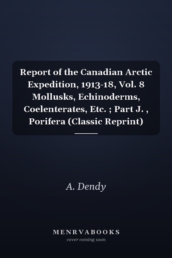 Report of the Canadian Arctic Expedition, 1913-18, Vol. 8 Mollusks, Echinoderms, Coelenterates, Etc. ; Part J. , Porifera (Classic Reprint)