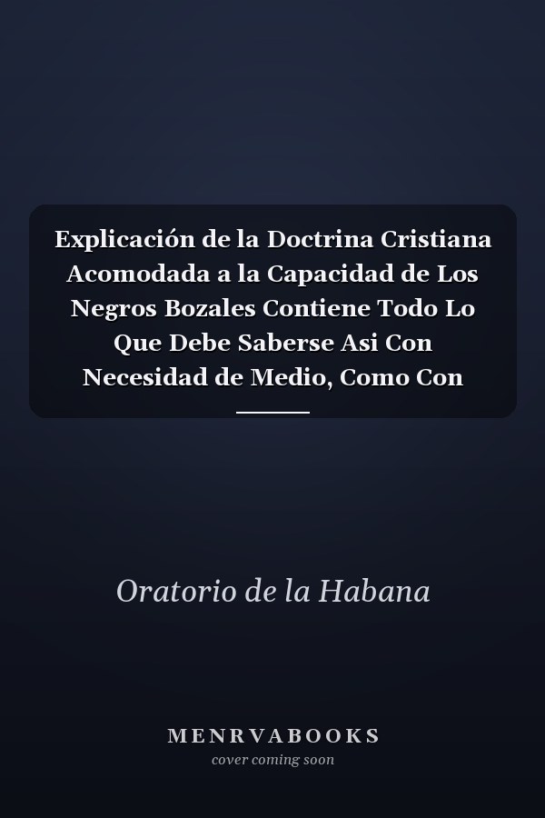 Explicación de la Doctrina Cristiana Acomodada a la Capacidad de Los Negros Bozales Contiene Todo Lo Que Debe Saberse Asi Con Necesidad de Medio, Como Con Necesidad de Precepto, Para Beneficio de Los Mismos Negros, de Los Capellanes Encargados de Su Ins