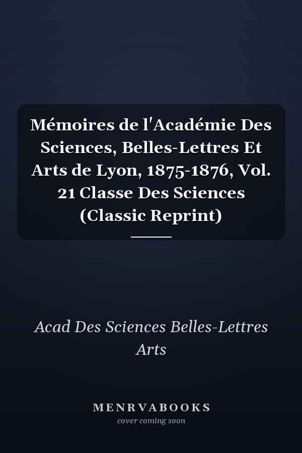 Mémoires de l'Académie Des Sciences, Belles-Lettres Et Arts de Lyon, 1875-1876, Vol. 21 Classe Des Sciences (Classic Reprint)
