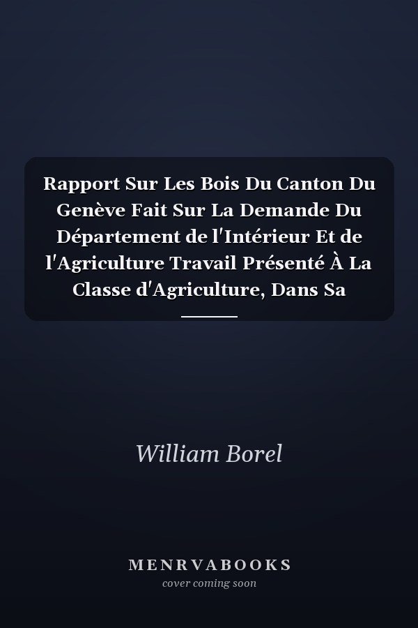 Rapport Sur Les Bois Du Canton Du Genève Fait Sur La Demande Du Département de l'Intérieur Et de l'Agriculture Travail Présenté À La Classe d'Agriculture, Dans Sa Séance Du 4 Novembre 1899 (Classic Reprint)