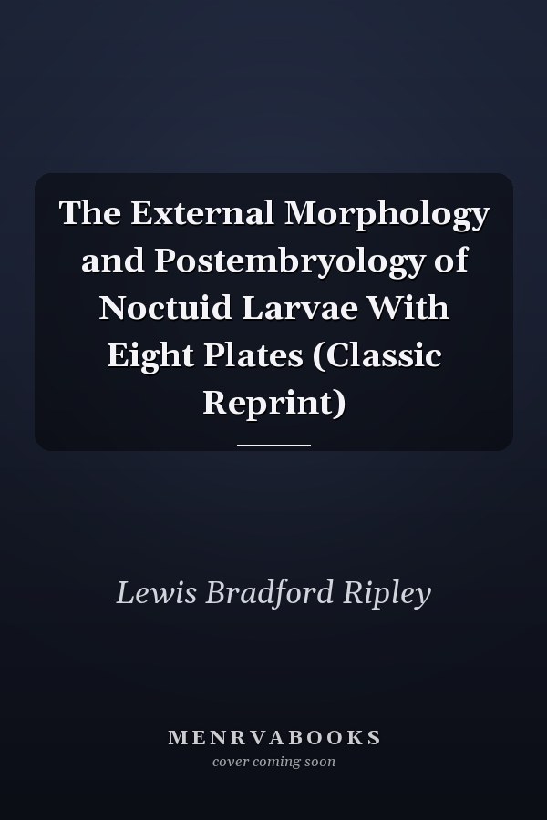 The External Morphology and Postembryology of Noctuid Larvae With Eight Plates (Classic Reprint)