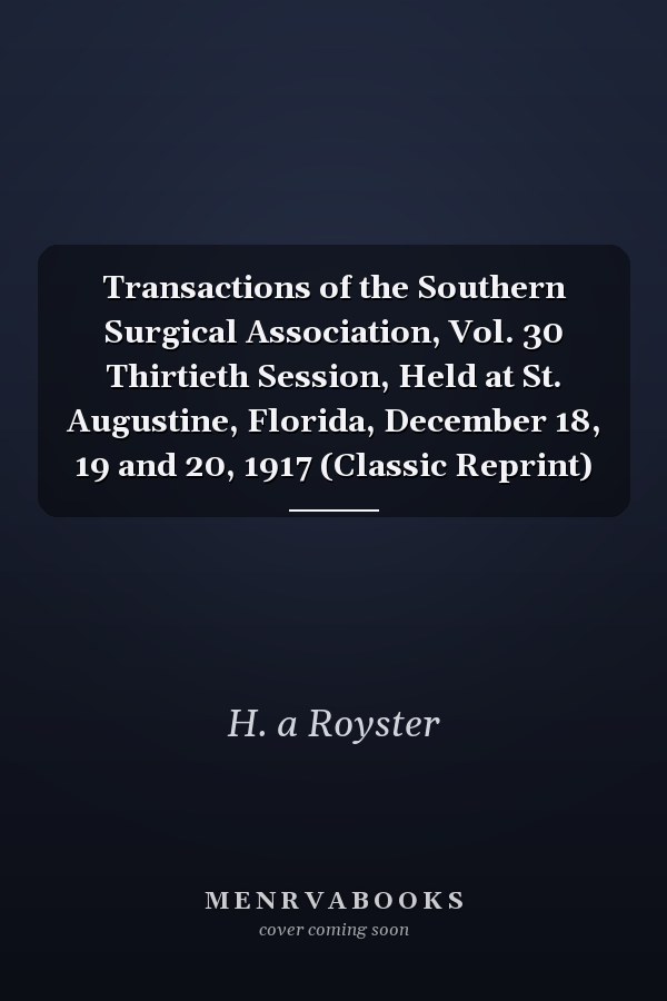 Transactions of the Southern Surgical Association, Vol. 30 Thirtieth Session, Held at St. Augustine, Florida, December 18, 19 and 20, 1917 (Classic Reprint)