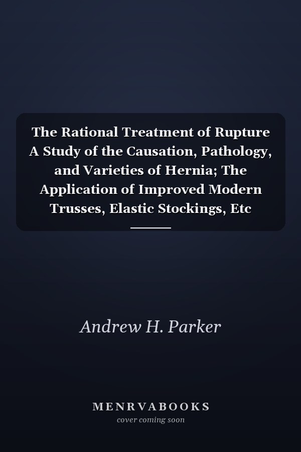 The Rational Treatment of Rupture A Study of the Causation, Pathology, and Varieties of Hernia; The Application of Improved Modern Trusses, Elastic Stockings, Etc (Classic Reprint)