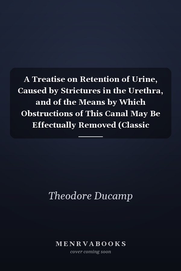 A Treatise on Retention of Urine, Caused by Strictures in the Urethra, and of the Means by Which Obstructions of This Canal May Be Effectually Removed (Classic Reprint)