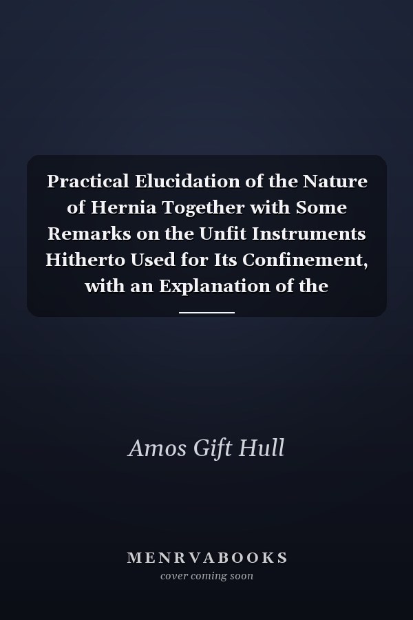 Practical Elucidation of the Nature of Hernia Together with Some Remarks on the Unfit Instruments Hitherto Used for Its Confinement, with an Explanation of the Experience, Utility and Effectual Cures, of the Instrument Now Recommended (Classic Reprint)