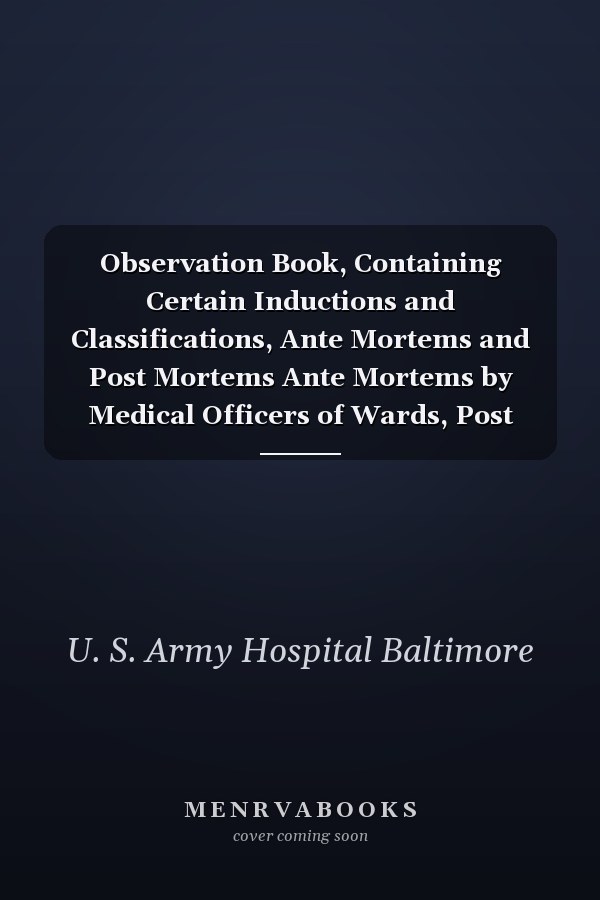 Observation Book, Containing Certain Inductions and Classifications, Ante Mortems and Post Mortems Ante Mortems by Medical Officers of Wards, Post Mortems by Surgeon in Charge (Classic Reprint)