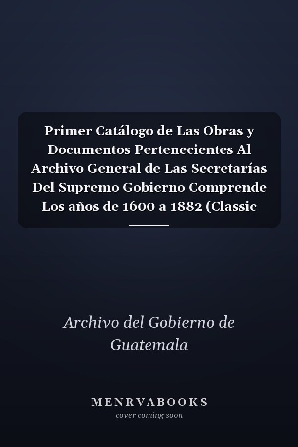 Primer Catálogo de Las Obras y Documentos Pertenecientes Al Archivo General de Las Secretarías Del Supremo Gobierno Comprende Los años de 1600 a 1882 (Classic Reprint)