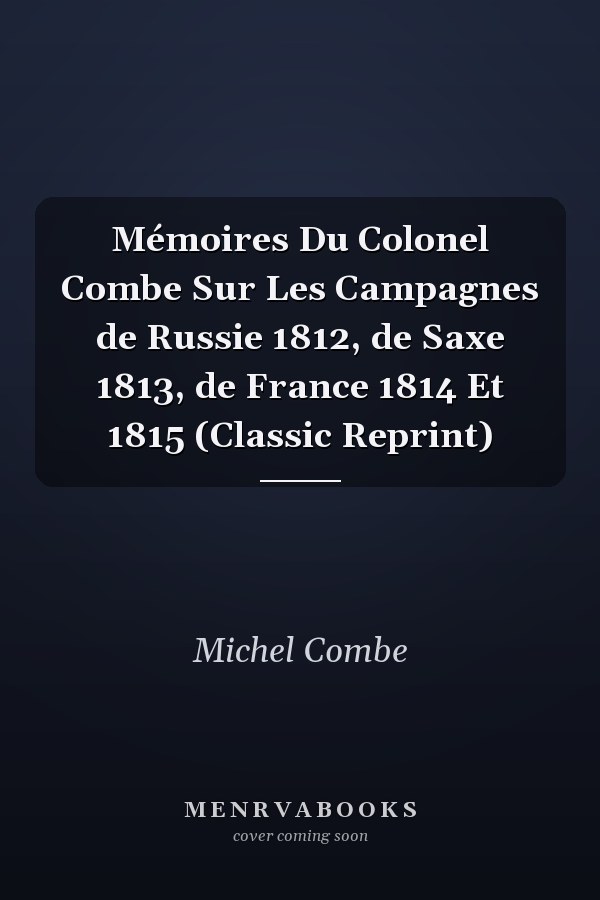 Mémoires Du Colonel Combe Sur Les Campagnes de Russie 1812, de Saxe 1813, de France 1814 Et 1815 (Classic Reprint)