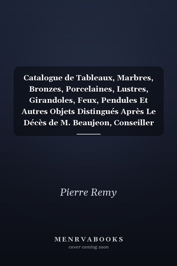 Catalogue de Tableaux, Marbres, Bronzes, Porcelaines, Lustres, Girandoles, Feux, Pendules Et Autres Objets Distingués Après Le Décès de M. Beaujeon, Conseiller d'État Trésorier Honoraire de l'Ordre Royal Et Militaire de Saint-Louis, Receveur Géné