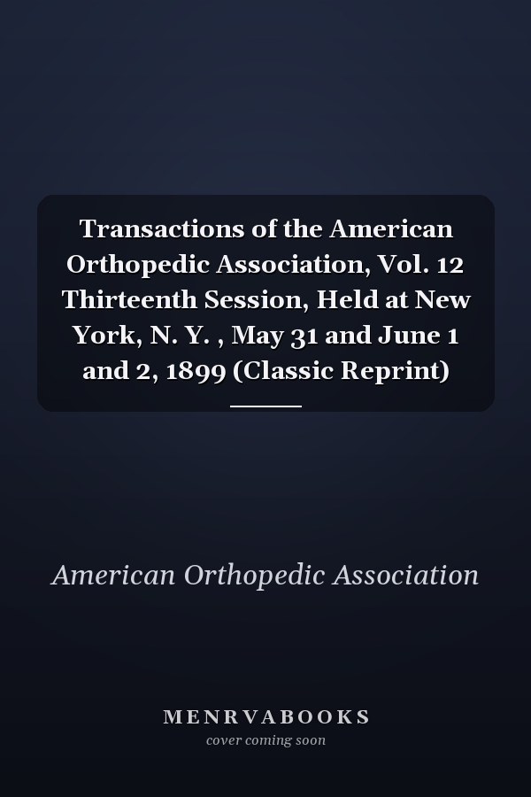 Transactions of the American Orthopedic Association, Vol. 12 Thirteenth Session, Held at New York, N. Y. , May 31 and June 1 and 2, 1899 (Classic Reprint)