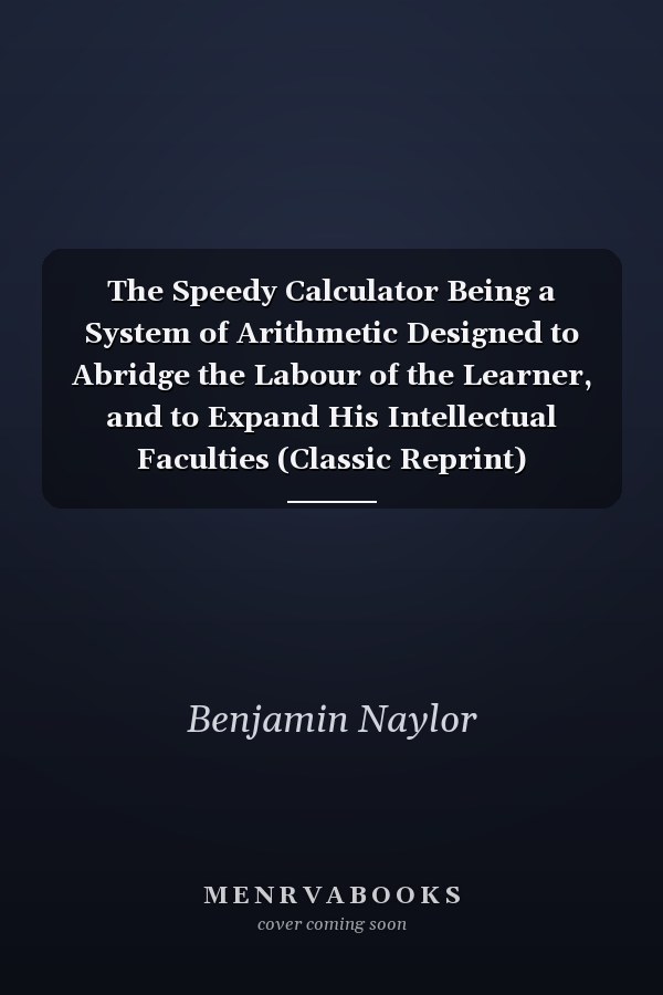 The Speedy Calculator Being a System of Arithmetic Designed to Abridge the Labour of the Learner, and to Expand His Intellectual Faculties (Classic Reprint)
