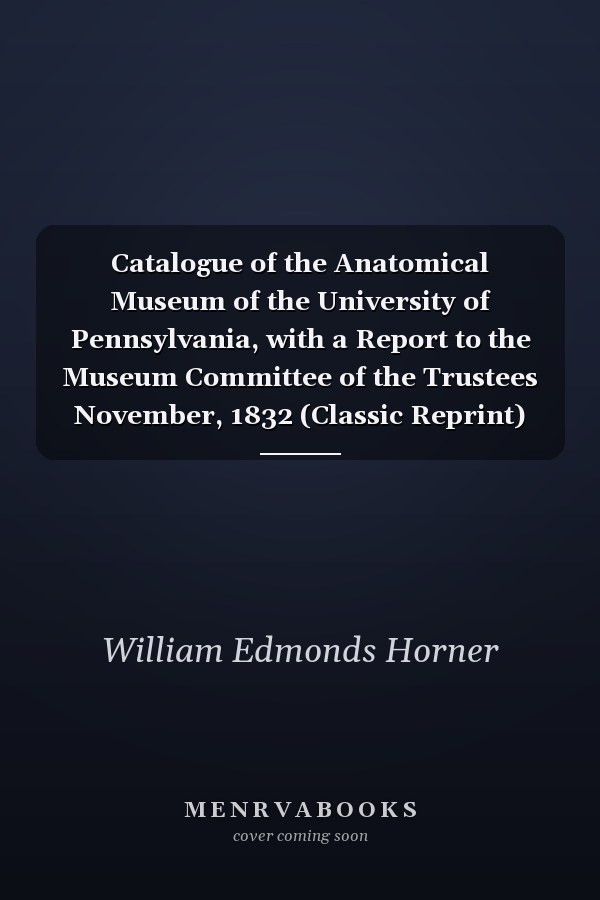 Catalogue of the Anatomical Museum of the University of Pennsylvania, with a Report to the Museum Committee of the Trustees November, 1832 (Classic Reprint)