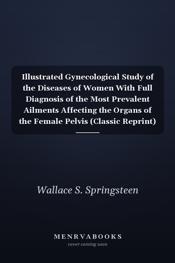 Illustrated Gynecological Study of the Diseases of Women With Full Diagnosis of the Most Prevalent Ailments Affecting the Organs of the Female Pelvis (Classic Reprint)