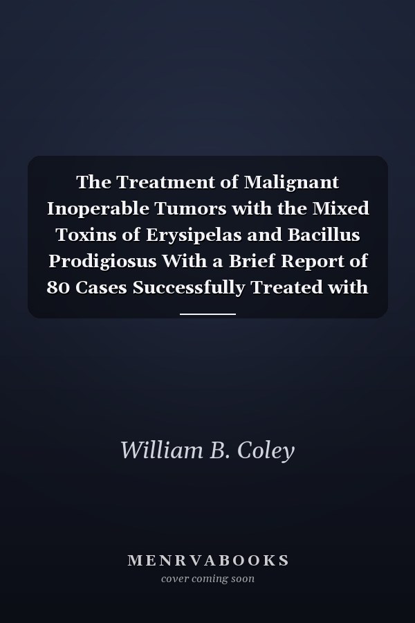 The Treatment of Malignant Inoperable Tumors with the Mixed Toxins of Erysipelas and Bacillus Prodigiosus With a Brief Report of 80 Cases Successfully Treated with the Toxins from 1893 to 1914 (Classic Reprint)