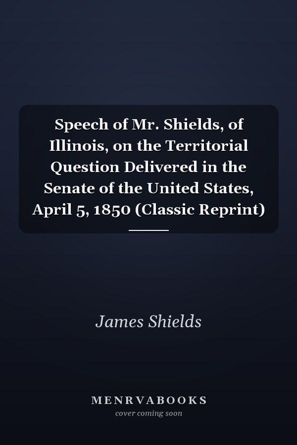 Speech of Mr. Shields, of Illinois, on the Territorial Question Delivered in the Senate of the United States, April 5, 1850 (Classic Reprint)